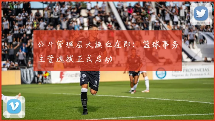 公牛管理层大换血在即：篮球事务主管选拔正式启动