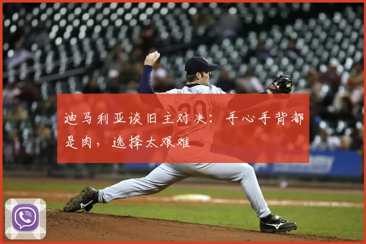 迪马利亚谈旧主对决：手心手背都是肉，选择太艰难
