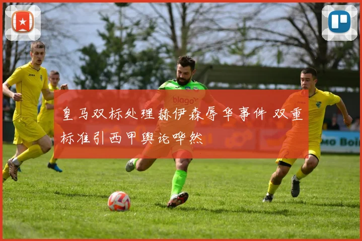皇马双标处理赫伊森辱华事件 双重标准引西甲舆论哗然
