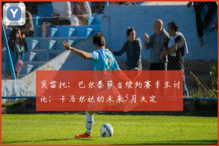 莫雷托：巴尔泰萨吉续约赛季末讨论；卡马尔达的未来5月决定