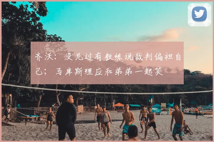 齐沃：没见过有教练说裁判偏袒自己；马库斯理应和弟弟一起笑