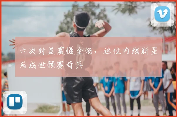 六次封盖震慑全场，这位内线新星或成世预赛奇兵