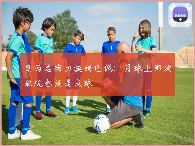 皇马名宿力挺姆巴佩：月球上那次犯规也该是点球