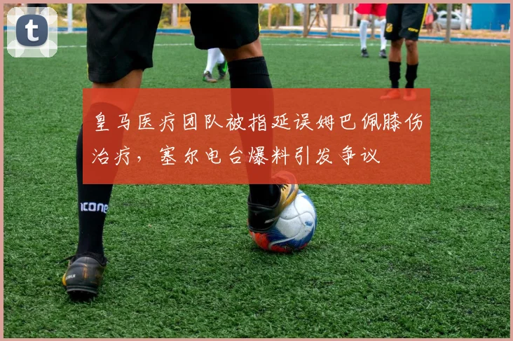 皇马医疗团队被指延误姆巴佩膝伤治疗，塞尔电台爆料引发争议