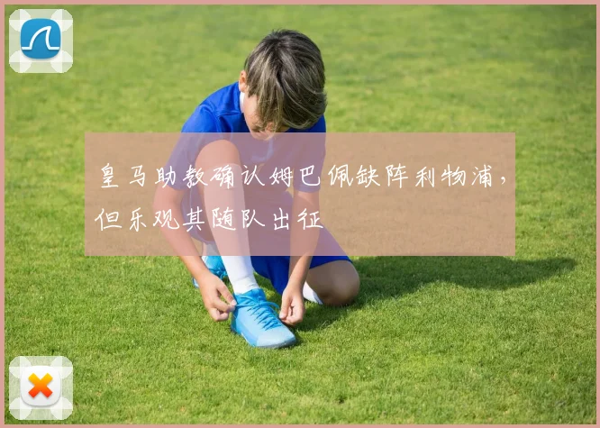 皇马助教确认姆巴佩缺阵利物浦，但乐观其随队出征