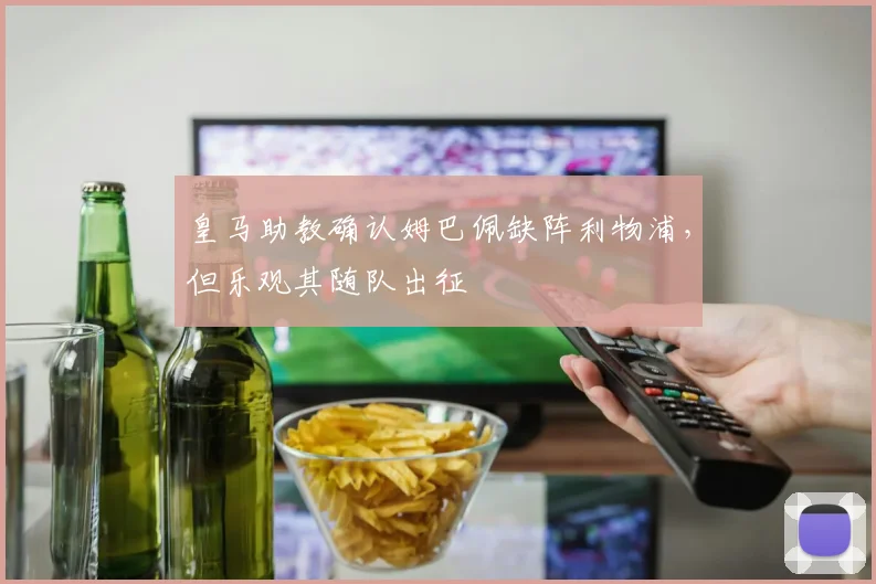 皇马助教确认姆巴佩缺阵利物浦，但乐观其随队出征