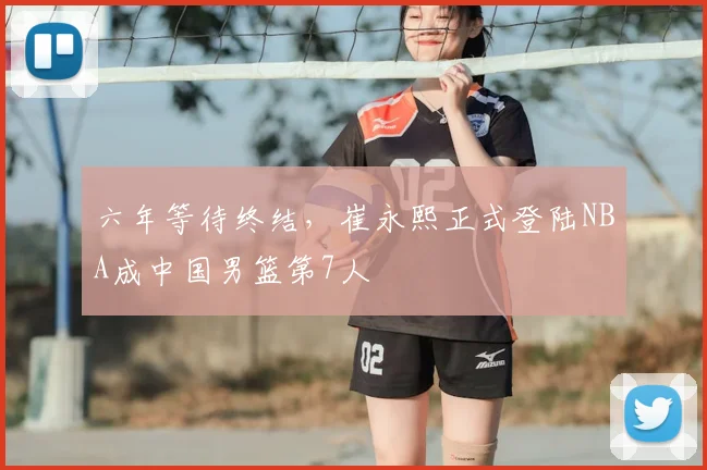 六年等待终结，崔永熙正式登陆NBA成中国男篮第7人
