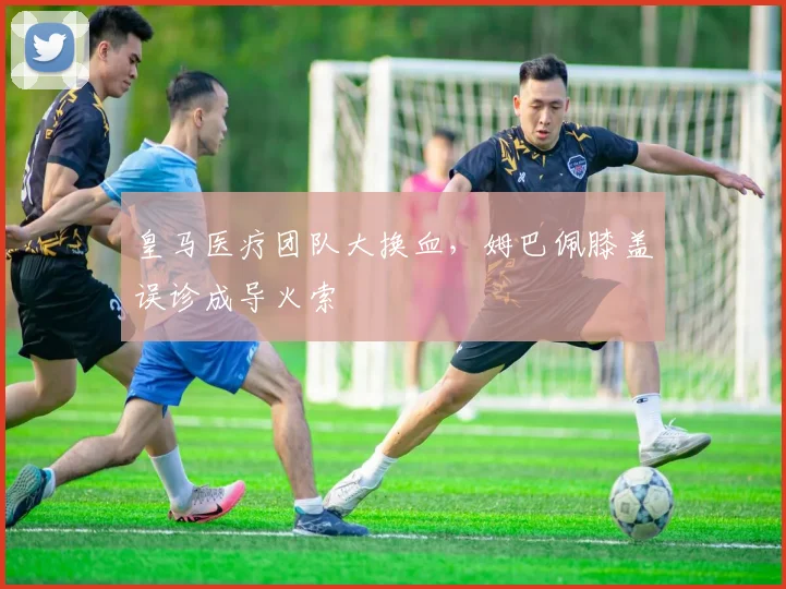 皇马医疗团队大换血，姆巴佩膝盖误诊成导火索