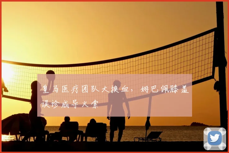 皇马医疗团队大换血，姆巴佩膝盖误诊成导火索