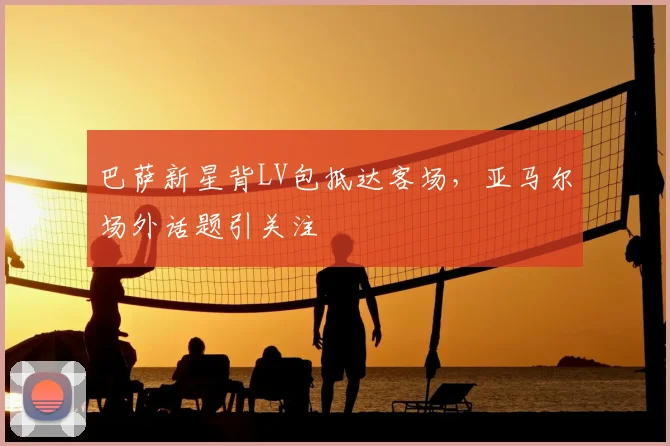 巴萨新星背LV包抵达客场，亚马尔场外话题引关注