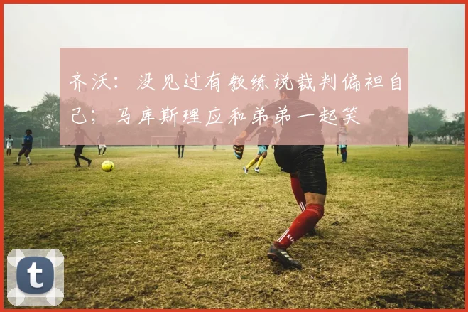 齐沃：没见过有教练说裁判偏袒自己；马库斯理应和弟弟一起笑