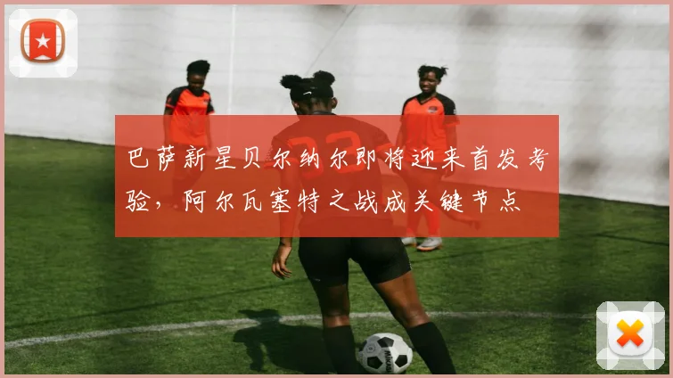 巴萨新星贝尔纳尔即将迎来首发考验，阿尔瓦塞特之战成关键节点