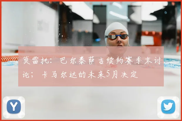 莫雷托：巴尔泰萨吉续约赛季末讨论；卡马尔达的未来5月决定