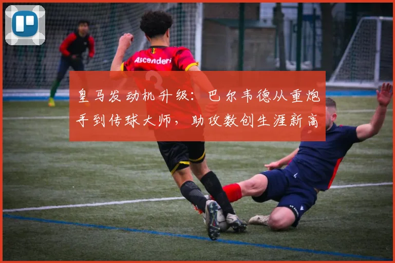 皇马发动机升级：巴尔韦德从重炮手到传球大师，助攻数创生涯新高
