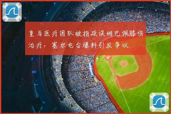皇马医疗团队被指延误姆巴佩膝伤治疗，塞尔电台爆料引发争议