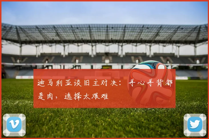 迪马利亚谈旧主对决：手心手背都是肉，选择太艰难